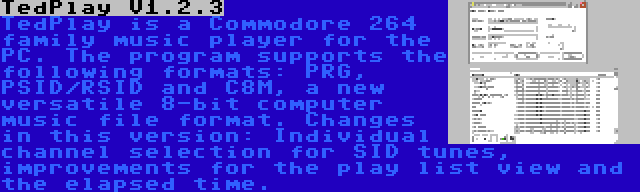 TedPlay V1.2.3 | TedPlay is a Commodore 264 family music player for the PC. The program supports the following formats: PRG, PSID/RSID and C8M, a new versatile 8-bit computer music file format. Changes in this version: Individual channel selection for SID tunes, improvements for the play list view and the elapsed time.