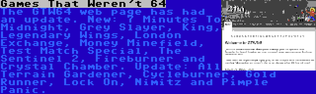 Games That Weren't 64 | The GTW64 web page has had an update. New: 7 Minutes To Midnight, Grey Slayer, King, Legendary Wings, London Exchange, Money Minefield, Test Match Special, The Sentinel 2, Fireburner and Crystal Chamber. Update: All Terrain Gardener, Cycleburner, Gold Runner, Lock On, Nimitz and Pimple Panic.