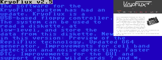 KryoFlux v2.5 | The software for the KryoFlux system has had an update. KryoFlux is a USB-based floppy controller. The system can be used to read a diskette, at low-level, and store the data from this diskette. New in this version: Preview of the RepliFlux technology. Updated G64 generator, Improvements for cell band detection and noise detection. Faster DTC, Improvements for the GUI and support for the wild cards ? and *.