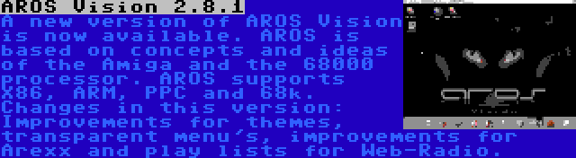 AROS Vision 2.8.1 | A new version of AROS Vision is now available. AROS is based on concepts and ideas of the Amiga and the 68000 processor. AROS supports X86, ARM, PPC and 68k. Changes in this version: Improvements for themes, transparent menu's, improvements for Arexx and play lists for Web-Radio.