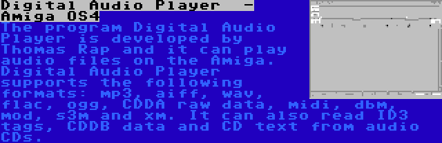 Digital Audio Player  - Amiga OS4 | The program Digital Audio Player is developed by Thomas Rap and it can play audio files on the Amiga. Digital Audio Player supports the following formats: mp3, aiff, wav, flac, ogg, CDDA raw data, midi, dbm, mod, s3m and xm. It can also read ID3 tags, CDDB data and CD text from audio CDs.