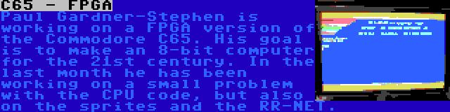 C65 - FPGA | Paul Gardner-Stephen is working on a FPGA version of the Commodore C65. His goal is to make an 8-bit computer for the 21st century. In the last month he has been working on a small problem with the CPU code, but also on the sprites and the RR-NET.