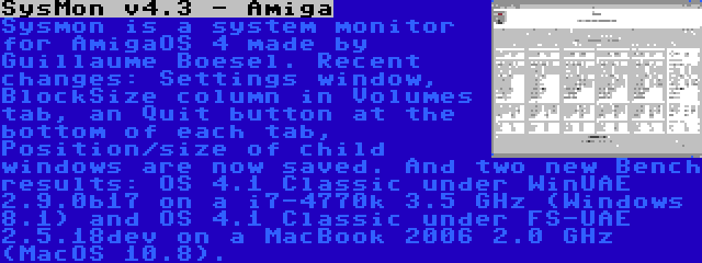 SysMon v4.3 - Amiga | Sysmon is a system monitor for AmigaOS 4 made by Guillaume Boesel. Recent changes: Settings window, BlockSize column in Volumes tab, an Quit button at the bottom of each tab, Position/size of child windows are now saved. And two new Bench results: OS 4.1 Classic under WinUAE 2.9.0b17 on a i7-4770k 3.5 GHz (Windows 8.1) and OS 4.1 Classic under FS-UAE 2.5.18dev on a MacBook 2006 2.0 GHz (MacOS 10.8).