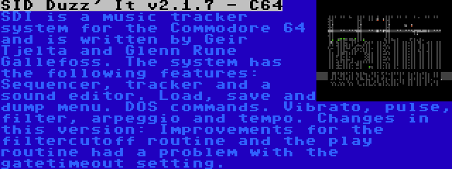 SID Duzz' It v2.1.7 - C64 | SDI is a music tracker system for the Commodore 64 and is written by Geir Tjelta and Glenn Rune Gallefoss. The system has the following features: Sequencer, tracker and a sound editor. Load, save and dump menu. DOS commands. Vibrato, pulse, filter, arpeggio and tempo. Changes in this version: Improvements for the filtercutoff routine and the play routine had a problem with the gatetimeout setting.