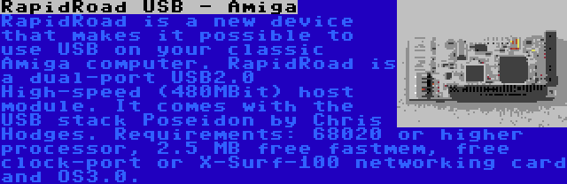 RapidRoad USB - Amiga | RapidRoad is a new device that makes it possible to use USB on your classic Amiga computer. RapidRoad is a dual-port USB2.0 High-speed (480MBit) host module. It comes with the USB stack Poseidon by Chris Hodges. Requirements: 68020 or higher processor, 2.5 MB free fastmem, free clock-port or X-Surf-100 networking card and OS3.0.