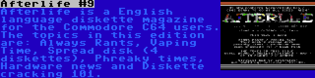 Afterlife #9 | Afterlife is a English language diskette magazine for the Commodore C64 users. The topics in this edition are: Always Rants, Vaping Time, Spread disk (4 diskettes), Phreaky times, Hardware news and Diskette cracking 101.