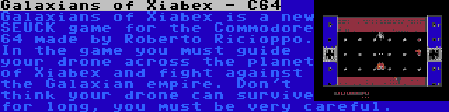 Galaxians of Xiabex - C64 | Galaxians of Xiabex is a new SEUCK game for the Commodore 64 made by Roberto Ricioppo. In the game you must guide your drone across the planet of Xiabex and fight against the Galaxian empire. Don't think your drone can survive for long, you must be very careful.