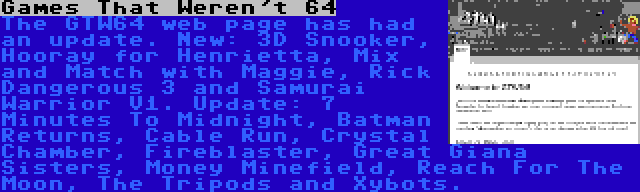 Games That Weren't 64 | The GTW64 web page has had an update. New: 3D Snooker, Hooray for Henrietta, Mix and Match with Maggie, Rick Dangerous 3 and Samurai Warrior V1. Update: 7 Minutes To Midnight, Batman Returns, Cable Run, Crystal Chamber, Fireblaster, Great Giana Sisters, Money Minefield, Reach For The Moon, The Tripods and Xybots.