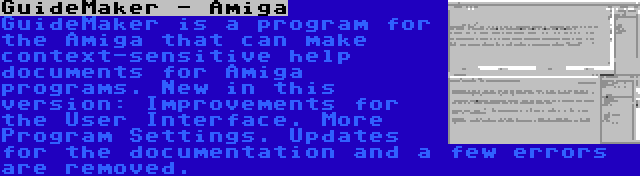 GuideMaker - Amiga | GuideMaker is a program for the Amiga that can make context-sensitive help documents for Amiga programs. New in this version: Improvements for the User Interface. More Program Settings. Updates for the documentation and a few errors are removed.