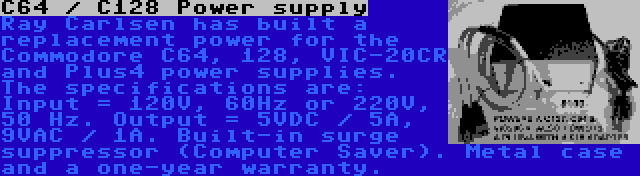 C64 / C128 Power supply | Ray Carlsen has built a replacement power for the Commodore C64, 128, VIC-20CR and Plus4 power supplies. The specifications are: Input = 120V, 60Hz or 220V, 50 Hz. Output = 5VDC / 5A, 9VAC / 1A. Built-in surge suppressor (Computer Saver). Metal case and a one-year warranty.