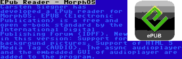 EPub Reader - MorphOS | Carsten Siegner has developed a EPub reader for MorphOS. EPUB (Electronic Publication) is a free and open e-book standard by the International Digital Publishing Forum (IDPF). New in this version: Support for background pictures. Support of HTML 5 Media Tag <AUDIO>. The async audioplayer and the embedded GUI of audioplayer are added to the program.