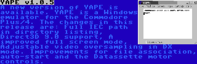 YAPE v1.0.5 | A new version of YAPE is available. YAPE is a Windows emulator for the Commodore Plus/4. The changes in this release are: Full IEC path in directory listing, Direct3D 9.0 support, A improved full screen mode, Adjustable video oversampling in DX mode. Improvements for file association, auto-start and the Datassette motor controls.