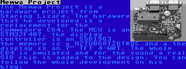 Memwa Project | The Memwa Project is a hardware project from Staring Lizard. The hardware that he developed is a replacement for the Commodore C64. The MCU is an STM32F407, the display controller is an SSD1963, the memory is a H27UBG8T2BTRBC and a the display is an 7 TFT 4-WRT. The whole C64 is emulated and for the sound a real SID chip is added to the design. You can follow the whole development on his blog.