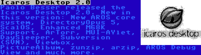 Icaros Desktop 2.0 | Paolo Besser released the Icaros Desktop 2.0. New in this version: New AROS core system, DirectoryOpus 5, ScalOS, Enhanced M68K Support, ArTorr, MUI-AYlet, DaySleeper, Subversion (SVN), Viewbox, PictureAlbum, zunzip, arzip, AROS Debug View and much more.