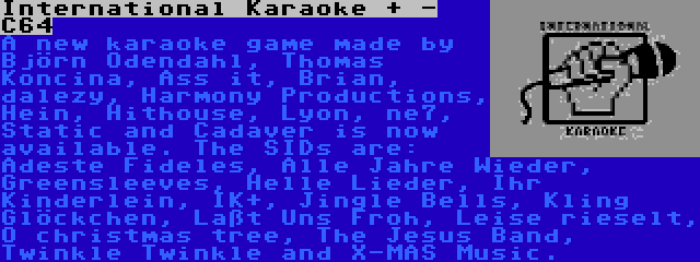 International Karaoke + - C64 | A new karaoke game made by Björn Odendahl, Thomas Koncina, Ass it, Brian, dalezy, Harmony Productions, Hein, Hithouse, Lyon, ne7, Static and Cadaver is now available. The SIDs are: Adeste Fideles, Alle Jahre Wieder, Greensleeves, Helle Lieder, Ihr Kinderlein, IK+, Jingle Bells, Kling Glöckchen, Laßt Uns Froh, Leise rieselt, O christmas tree, The Jesus Band, Twinkle Twinkle and X-MAS Music.