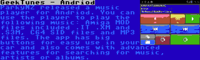 GeekTunes - Andriod | ParkyNZ released a music player for Andriod. You can use the player to play the following music: Amiga MOD files included .IT .XM and .S3M, C64 SID files and MP3 files. The app has big buttons for easy use in your car and also comes with advanced features for searching for music, artists or albums.