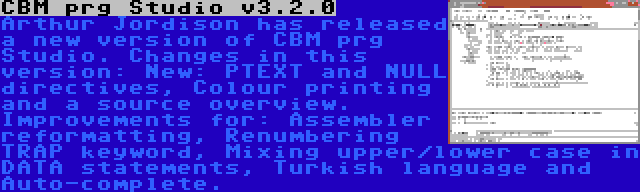 CBM prg Studio v3.2.0 | Arthur Jordison has released a new version of CBM prg Studio. Changes in this version: New: PTEXT and NULL directives, Colour printing and a source overview. Improvements for: Assembler reformatting, Renumbering TRAP keyword, Mixing upper/lower case in DATA statements, Turkish language and Auto-complete.