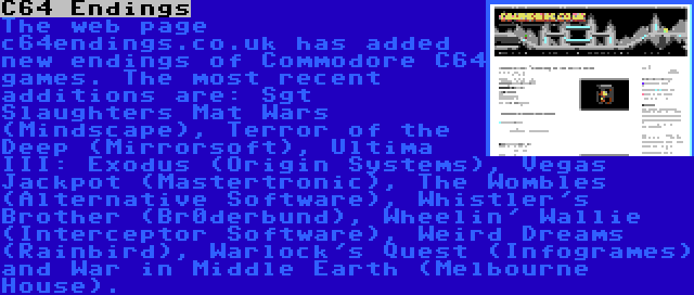 C64 Endings | The web page c64endings.co.uk has added new endings of Commodore C64 games. The most recent additions are: Sgt Slaughters Mat Wars (Mindscape), Terror of the Deep (Mirrorsoft), Ultima III: Exodus (Origin Systems), Vegas Jackpot (Mastertronic), The Wombles (Alternative Software), Whistler's Brother (Br0derbund), Wheelin' Wallie (Interceptor Software), Weird Dreams (Rainbird), Warlock's Quest (Infogrames) and War in Middle Earth (Melbourne House).