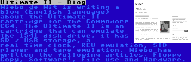 Ultimate II - Blog | Wiebo de Wit is writing a blog (English language) about the Ultimate II cartridge for the Commodore C64. The Ultimate II is an cartridge that can emulate the 1541 disk drive, it has SD / USB storage, a real-time clock, REU emulation, SID player and tape emulation. Wiebo has written the following articles: Floppy Copy, Software!, File use and Hardware.