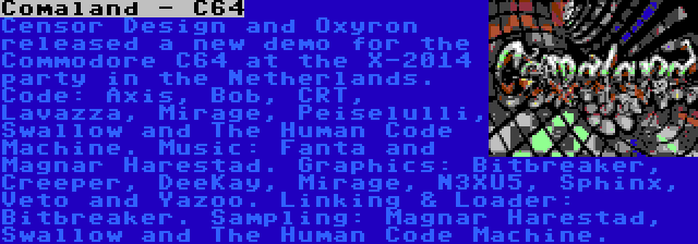 Comaland - C64 | Censor Design and Oxyron released a new demo for the Commodore C64 at the X-2014 party in the Netherlands. Code: Axis, Bob, CRT, Lavazza, Mirage, Peiselulli, Swallow and The Human Code Machine. Music: Fanta and Magnar Harestad. Graphics: Bitbreaker, Creeper, DeeKay, Mirage, N3XU5, Sphinx, Veto and Yazoo. Linking & Loader: Bitbreaker. Sampling: Magnar Harestad, Swallow and The Human Code Machine.