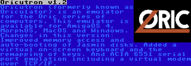 Oricutron v1.2 | Oricutron (formerly known as Oriculator) is an emulator for the Oric series of computers. This emulator is available for AmigaOS 4, MorphOS, MacOS and Windows. Changes in this version: Improved memory access and auto-booting of Jasmin disks. Added a virtual on-screen keyboard and the remapping of keys. And ACIA 6551 serial port emulation including a virtual modem over TCP/IP.