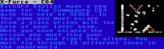 X-Force - C64 | Richard Bayliss made a new game for the Commodore C64 with the help of SEUCK. In the game you must escape from a glass prison with the help of your laser beam. When you have escaped the prison you must find your space ship and fight the aliens. You must fly through 16 different zones in the underworld.