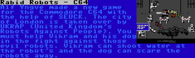 Rabid Robots - C64 | Alf Yngve made a new game for the Commodore C64 with the help of SEUCK. The city of London is taken over by UKRAP (United Kingdom's Robots Against People). You must help Vikram and his dog in the fight against those evil robots. Vikram can shoot water at the robot's and the dog can scare the robots away.