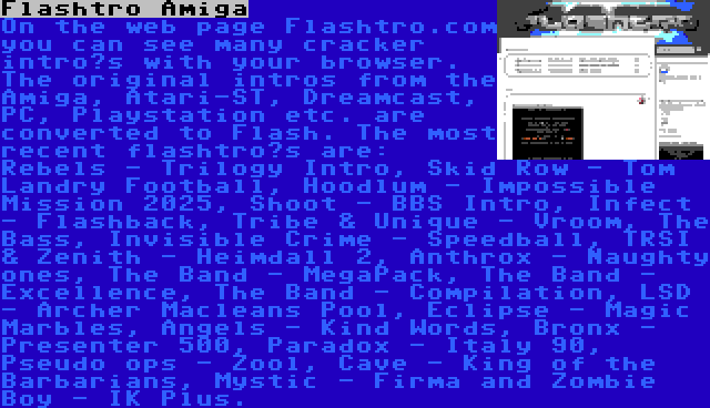 Flashtro Amiga | On the web page Flashtro.com you can see many cracker intro’s with your browser. The original intros from the Amiga, Atari-ST, Dreamcast, PC, Playstation etc. are converted to Flash. The most recent flashtro’s are: Rebels - Trilogy Intro, Skid Row - Tom Landry Football, Hoodlum - Impossible Mission 2025, Shoot - BBS Intro, Infect - Flashback, Tribe & Unique - Vroom, The Bass, Invisible Crime - Speedball, TRSI & Zenith - Heimdall 2, Anthrox - Naughty ones, The Band - MegaPack, The Band - Excellence, The Band - Compilation, LSD - Archer Macleans Pool, Eclipse - Magic Marbles, Angels - Kind Words, Bronx - Presenter 500, Paradox - Italy 90, Pseudo ops - Zool, Cave - King of the Barbarians, Mystic - Firma and Zombie Boy - IK Plus.