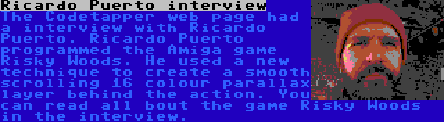 Ricardo Puerto interview | The Codetapper web page had a interview with Ricardo Puerto. Ricardo Puerto programmed the Amiga game Risky Woods. He used a new technique to create a smooth scrolling 16 colour parallax layer behind the action. You can read all bout the game Risky Woods in the interview.
