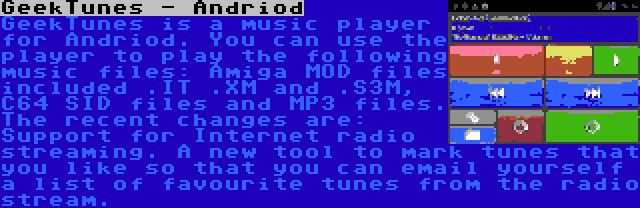 GeekTunes - Andriod | GeekTunes is a music player for Andriod. You can use the player to play the following music files: Amiga MOD files included .IT .XM and .S3M, C64 SID files and MP3 files. The recent changes are: Support for Internet radio streaming. A new tool to mark tunes that you like so that you can email yourself a list of favourite tunes from the radio stream.