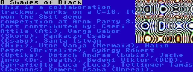 8 Shades of Black | This is a collaboration trackmo, works on a C=16. It won the 8bit demo competition at Árok Party 8. Part contributed by: Cseri Attila (Ati), Varga Gábor (Skoro), Pankaczy Csaba (Csabo), Sánta István (Hifi), Utne Vanja (Mermaid), Halin Peter (Britelite), György Róbert (Optika), Dötsch András (bubis), Jache Ingo (Dr. Death), Bedegi Viktor (DCD), Carrafiello Luca (Luca), Tettinger Tamás (Chronos) Kemeri Csaba (Unreal).