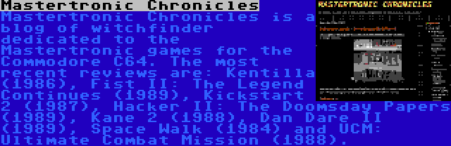 Mastertronic Chronicles | Mastertronic Chronicles is a blog of witchfinder dedicated to the Mastertronic games for the Commodore C64. The most recent reviews are: Kentilla (1986), Fist II: The Legend Continues (1989), Kickstart 2 (1987), Hacker II: The Doomsday Papers (1989), Kane 2 (1988), Dan Dare II (1989), Space Walk (1984) and UCM: Ultimate Combat Mission (1988).