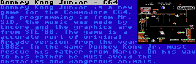 Donkey Kong Junior - C64 | Donkey Kong Junior is a new game for the Commodore C64. The programming is from Mr. SID, the music was made by Encore and the graphics are from STE'86. The game is a accurate port of original Arcade version from the year 1982. In the game Donkey Kong Jr. must rescue his father from Mario. On his way to his father he must avoid the obstacles and dangerous animals.