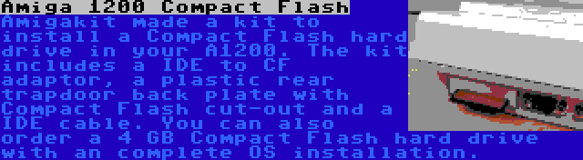 Amiga 1200 Compact Flash | Amigakit made a kit to install a Compact Flash hard drive in your A1200. The kit includes a IDE to CF adaptor, a plastic rear trapdoor back plate with Compact Flash cut-out and a IDE cable. You can also order a 4 GB Compact Flash hard drive with an complete OS installation.