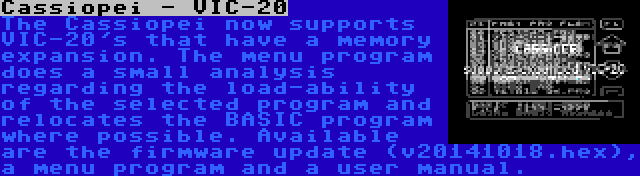 Cassiopei - VIC-20 | The Cassiopei now supports VIC-20's that have a memory expansion. The menu program does a small analysis regarding the load-ability of the selected program and relocates the BASIC program where possible. Available are the firmware update (v20141018.hex), a menu program and a user manual.