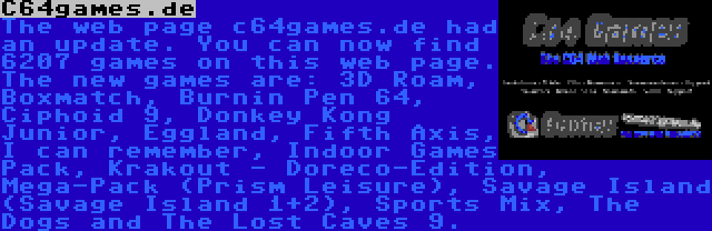 C64games.de | The web page c64games.de had an update. You can now find 6207 games on this web page. The new games are: 3D Roam, Boxmatch, Burnin Pen 64, Ciphoid 9, Donkey Kong Junior, Eggland, Fifth Axis, I can remember, Indoor Games Pack, Krakout - Doreco-Edition, Mega-Pack (Prism Leisure), Savage Island (Savage Island 1+2), Sports Mix, The Dogs and The Lost Caves 9.