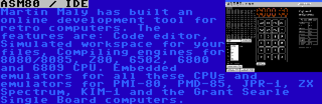 ASM80 / IDE | Martin Maly has built an online development tool for retro computers. The features are: Code editor, Simulated workspace for your files, Compiling engines for 8080/8085, Z80, 6502, 6800 and 6809 CPU. Embedded emulators for all these CPUs and emulators for PMI-80, PMD-85, JPR-1, ZX Spectrum, KIM-1 and the Grant Searle Single Board computers.