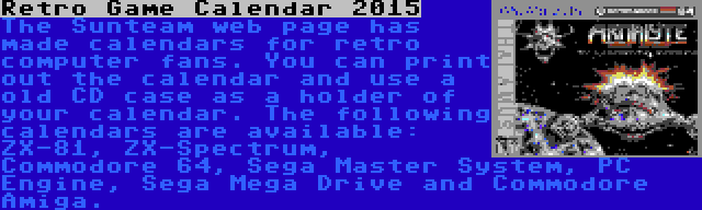 Retro Game Calendar 2015 | The Sunteam web page has made calendars for retro computer fans. You can print out the calendar and use a old CD case as a holder of your calendar. The following calendars are available: ZX-81, ZX-Spectrum, Commodore 64, Sega Master System, PC Engine, Sega Mega Drive and Commodore Amiga.