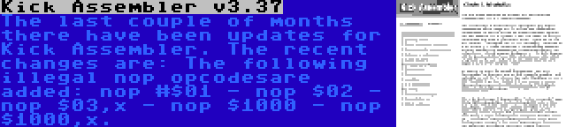 Kick Assembler v3.37 | The last couple of months there have been updates for Kick Assembler. The recent changes are: The following illegal nop opcodesare added: nop #$01 - nop $02 - nop $03,x - nop $1000 - nop $1000,x.