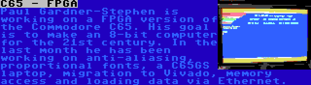 C65 - FPGA | Paul Gardner-Stephen is working on a FPGA version of the Commodore C65. His goal is to make an 8-bit computer for the 21st century. In the last month he has been working on anti-aliasing, proportional fonts, a C65GS laptop, migration to Vivado, memory access and loading data via Ethernet.