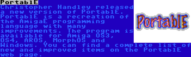 PortablE | Christopher Handley released a new version of PortablE. PortablE is a recreation of the AmigaE programming language with many improvements. The program is available for Amiga OS3, OS4, AROS, MorphOS and Windows. You can find a complete list of new and improved items on the PortablE web page.