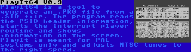 PlayIt64 V0.9 | PlayIt64 is a tool to generate an .PRG file from a .SID file. The program reads the PSID header information, starts the interrupt player routine and shows information on the screen. PlayIt is meant for PAL systems only and adjusts NTSC tunes to the right speed.