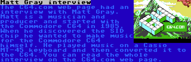 Matt Gray interview | The C64.com web page had an interview with Matt Gray. Matt is a musician and producer and started with the Commodore C64 in 1985. When he discovered the SID chip he wanted to make music for the Commodore C64 himself. He played music on a Casio MT-45 keyboard and then converted it to the C64. You can read the whole interview on the C64.com web page.