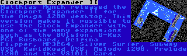 Clockport Expander II | Matthias Münch released the Clockport Expander II for the Amiga 1200 desktop. This version makes it possible to use the Clock Expander with one of the many expansions such as the BVision, G-Rex PCI Busboard, Delfina Flipper, MP3@64, Silver Surfer, Subway USB, RapidRoad USB, Melody 1200, Prelude 1200 and the VS1011 Card.