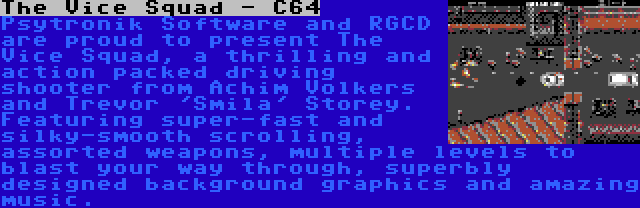 The Vice Squad - C64 | Psytronik Software and RGCD are proud to present The Vice Squad, a thrilling and action packed driving shooter from Achim Volkers and Trevor 'Smila' Storey. Featuring super-fast and silky-smooth scrolling, assorted weapons, multiple levels to blast your way through, superbly designed background graphics and amazing music.