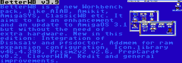 BetterWB v3.9 | BetterWB is a new Workbench pack, like AIAB, Amikit, AmigaSYS, ClassicWB etc. It aims to be an enhancement and an update to AmigaOS 3.1 but without the need of extra hardware. New in this edition: Integration of Disksalv and pfsdoctor, Addmem for ram expansion configuration, Icon.library v46.4.399, Prism2v2 v2.6, PrepCard+ v0.2, CleverWIN, Redit and general improvements.