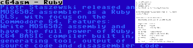 c64asm - Ruby | Piotr Staszewski released an MOS6502 assembler as a Ruby DLS, with focus on the Commodore 64. Features: Write MOS6502 assembly and have the full power of Ruby, C64 BASIC compiler built in, generating tool, output of source code and disassembler code.