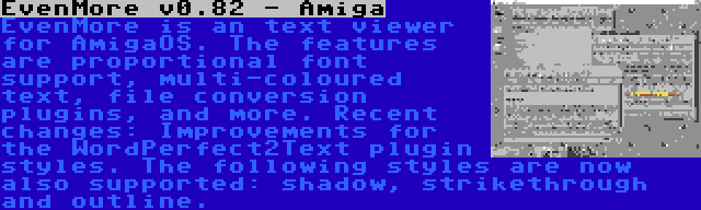 EvenMore v0.82 - Amiga | EvenMore is an text viewer for AmigaOS. The features are proportional font support, multi-coloured text, file conversion plugins, and more. Recent changes: Improvements for the WordPerfect2Text plugin styles. The following styles are now also supported: shadow, strikethrough and outline.