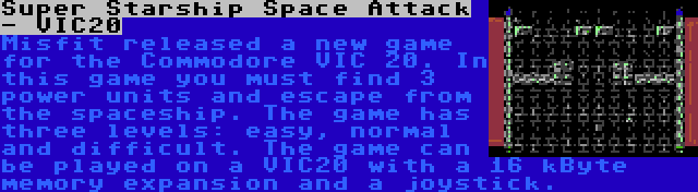 Super Starship Space Attack - VIC20 | Misfit released a new game for the Commodore VIC 20. In this game you must find 3 power units and escape from the spaceship. The game has three levels: easy, normal and difficult. The game can be played on a VIC20 with a 16 kByte memory expansion and a joystick.