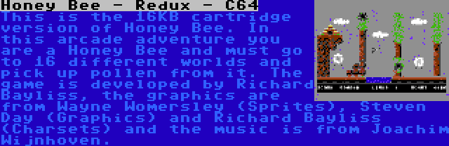 Honey Bee - Redux - C64 | This is the 16KB cartridge version of Honey Bee. In this arcade adventure you are a Honey Bee and must go to 16 different worlds and pick up pollen from it. The game is developed by Richard Bayliss, the graphics are from Wayne Womersley (Sprites), Steven Day (Graphics) and Richard Bayliss (Charsets) and the music is from Joachim Wijnhoven.